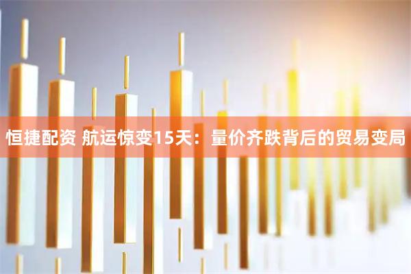 恒捷配资 航运惊变15天：量价齐跌背后的贸易变局
