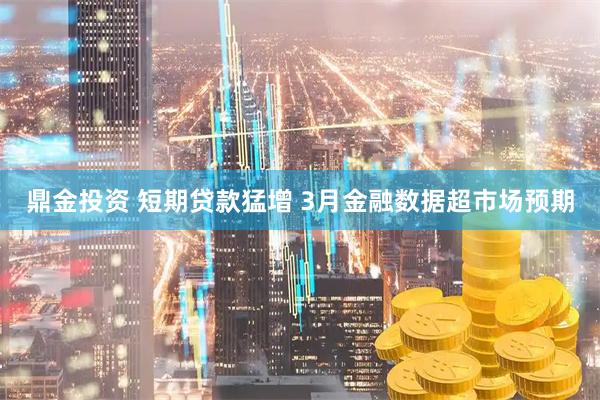 鼎金投资 短期贷款猛增 3月金融数据超市场预期