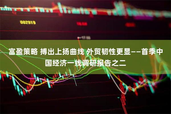 富盈策略 搏出上扬曲线 外贸韧性更显——首季中国经济一线调研报告之二