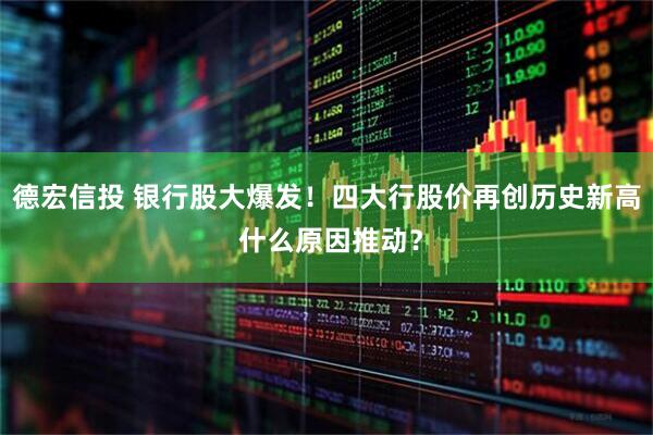 德宏信投 银行股大爆发！四大行股价再创历史新高 什么原因推动？