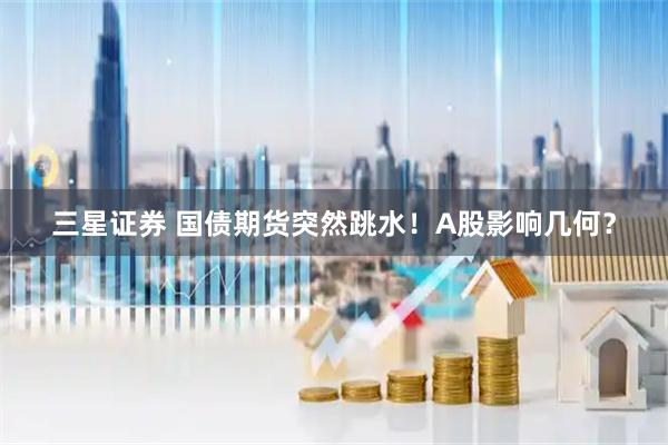 三星证券 国债期货突然跳水！A股影响几何？