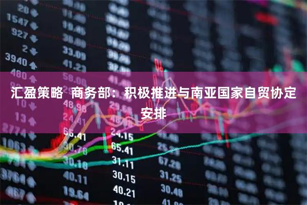 汇盈策略  商务部：积极推进与南亚国家自贸协定安排