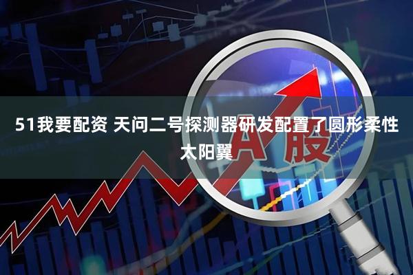 51我要配资 天问二号探测器研发配置了圆形柔性太阳翼
