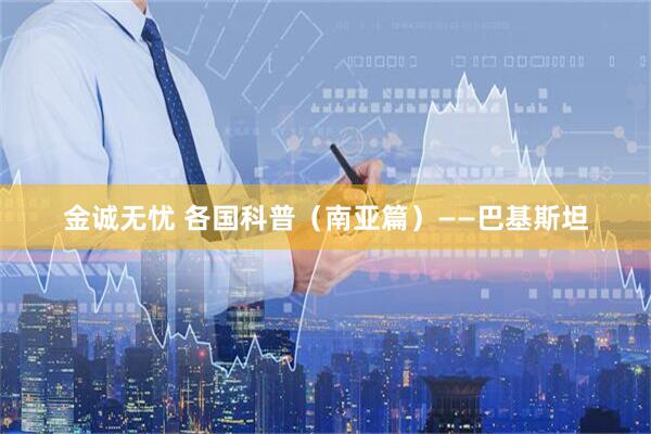 金诚无忧 各国科普（南亚篇）——巴基斯坦