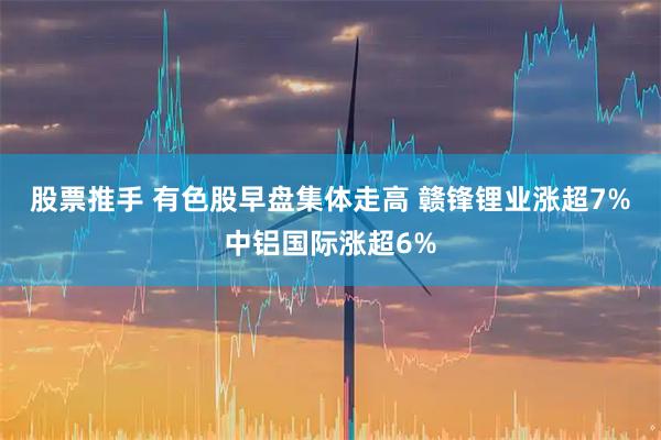股票推手 有色股早盘集体走高 赣锋锂业涨超7%中铝国际涨超6%