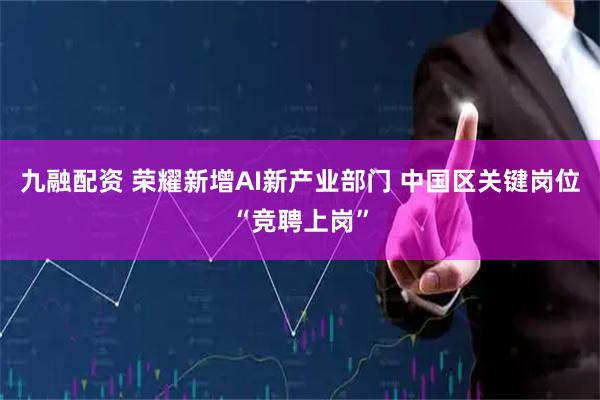 九融配资 荣耀新增AI新产业部门 中国区关键岗位“竞聘上岗”