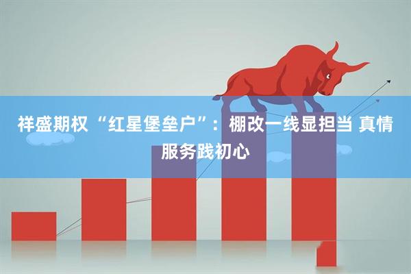 祥盛期权 “红星堡垒户”：棚改一线显担当 真情服务践初心