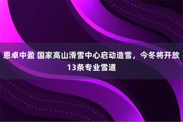 恩卓中盈 国家高山滑雪中心启动造雪，今冬将开放13条专业雪道