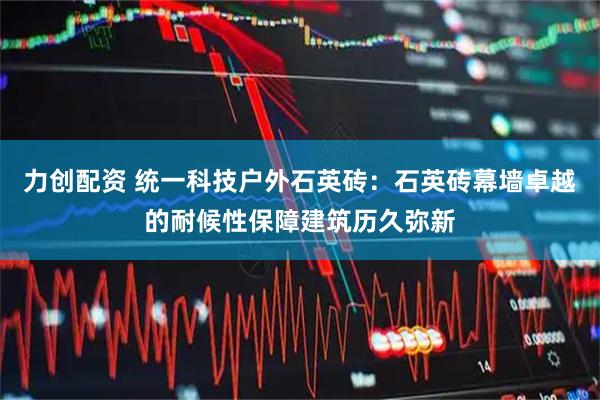 力创配资 统一科技户外石英砖：石英砖幕墙卓越的耐候性保障建筑历久弥新