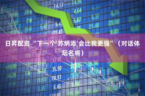 日昇配资 “下一个‘苏炳添’会比我更强”（对话体坛名将）