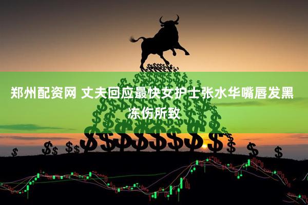 郑州配资网 丈夫回应最快女护士张水华嘴唇发黑 冻伤所致