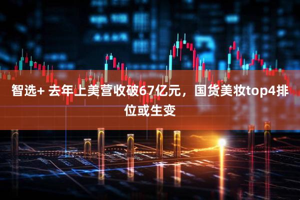 智选+ 去年上美营收破67亿元，国货美妆top4排位或生变