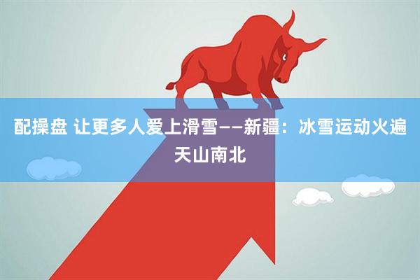 配操盘 让更多人爱上滑雪——新疆：冰雪运动火遍天山南北
