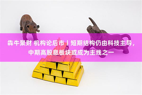 犇牛聚财 机构论后市丨短期结构仍由科技主导，中期高股息板块或成为主线之一