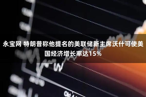 永宝网 特朗普称他提名的美联储新主席沃什可使美国经济增长率达15%