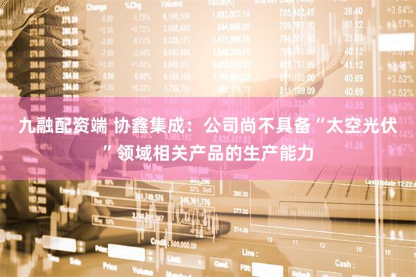九融配资端 协鑫集成：公司尚不具备“太空光伏”领域相关产品的生产能力