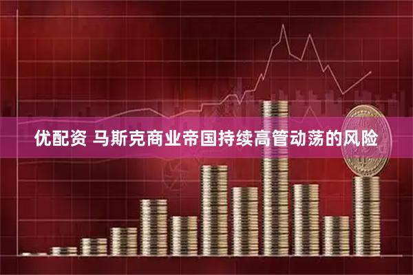 优配资 马斯克商业帝国持续高管动荡的风险