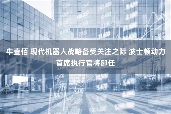 牛壹佰 现代机器人战略备受关注之际 波士顿动力首席执行官将卸任
