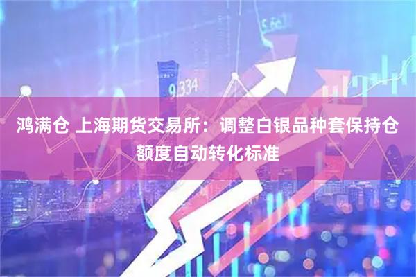 鸿满仓 上海期货交易所：调整白银品种套保持仓额度自动转化标准