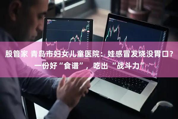 股管家 青岛市妇女儿童医院：娃感冒发烧没胃口？一份好“食谱”，吃出 “战斗力”