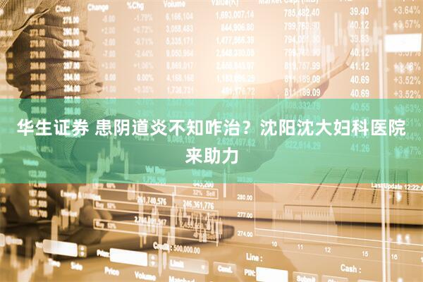 华生证券 患阴道炎不知咋治？沈阳沈大妇科医院来助力