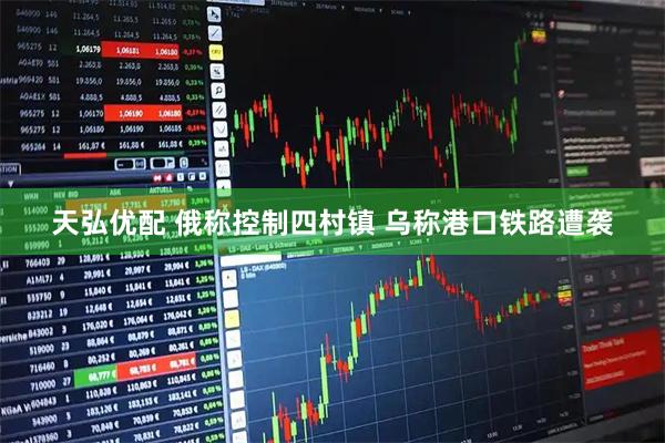天弘优配 俄称控制四村镇 乌称港口铁路遭袭