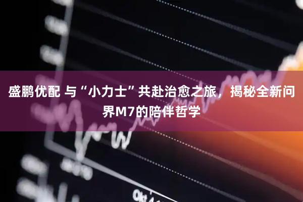 盛鹏优配 与“小力士”共赴治愈之旅，揭秘全新问界M7的陪伴哲学