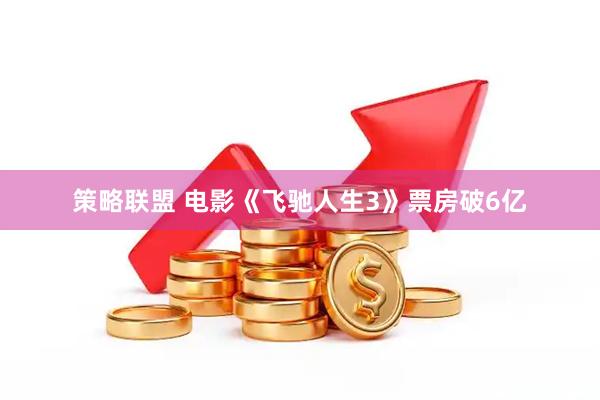 策略联盟 电影《飞驰人生3》票房破6亿