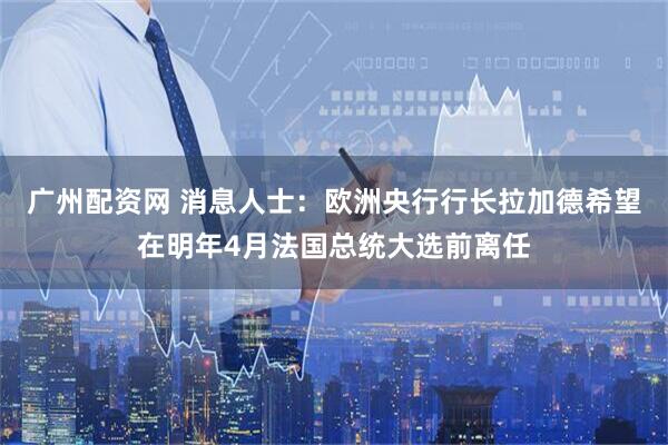 广州配资网 消息人士：欧洲央行行长拉加德希望在明年4月法国总统大选前离任