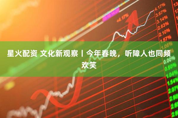 星火配资 文化新观察丨今年春晚，听障人也同频欢笑