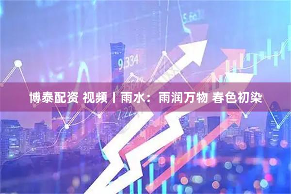 博泰配资 视频丨雨水：雨润万物 春色初染