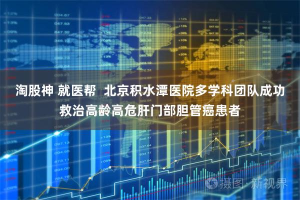 淘股神 就医帮  北京积水潭医院多学科团队成功救治高龄高危肝门部胆管癌患者