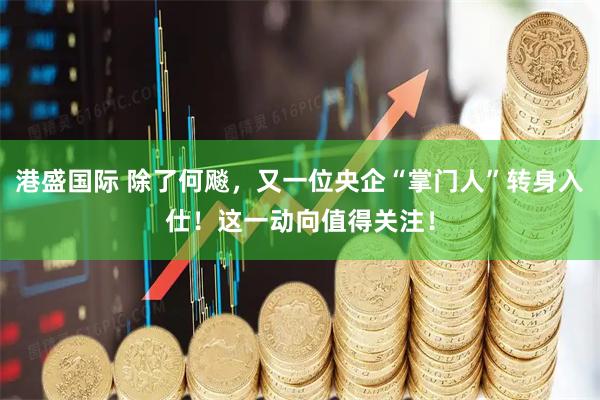 港盛国际 除了何飚，又一位央企“掌门人”转身入仕！这一动向值得关注！