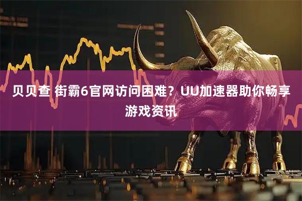 贝贝查 街霸6官网访问困难？UU加速器助你畅享游戏资讯