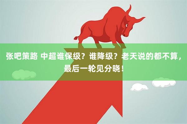 张吧策路 中超谁保级？谁降级？老天说的都不算，最后一轮见分晓！