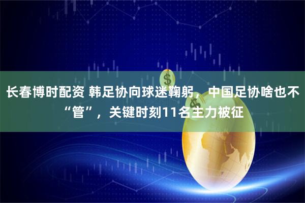 长春博时配资 韩足协向球迷鞠躬，中国足协啥也不“管”，关键时刻11名主力被征
