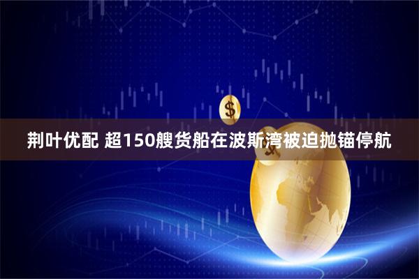 荆叶优配 超150艘货船在波斯湾被迫抛锚停航