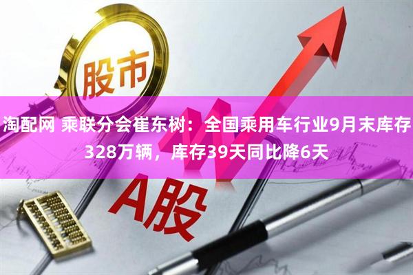 淘配网 乘联分会崔东树：全国乘用车行业9月末库存328万辆，库存39天同比降6天