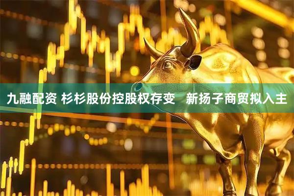 九融配资 杉杉股份控股权存变   新扬子商贸拟入主