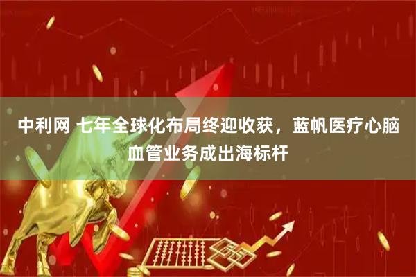 中利网 七年全球化布局终迎收获，蓝帆医疗心脑血管业务成出海标杆