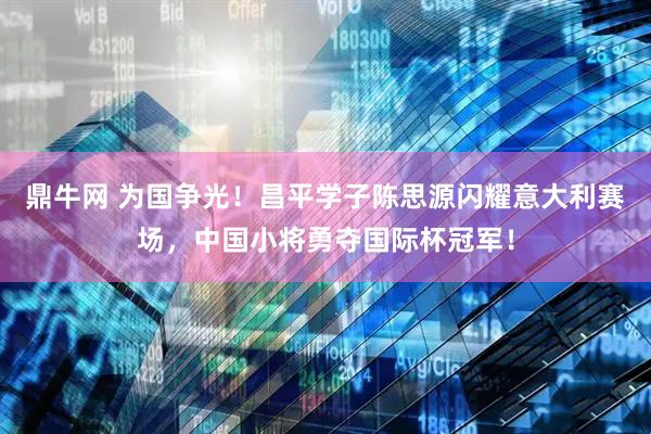 鼎牛网 为国争光！昌平学子陈思源闪耀意大利赛场，中国小将勇夺国际杯冠军！